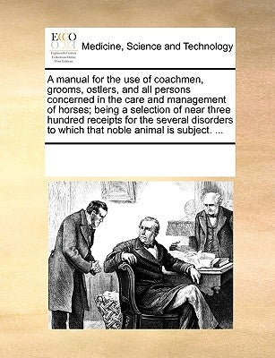 A Manual for the Use of Coachmen, Grooms, Ostlers, and All Persons Concerned in the Care and Management of Horses; Being a Selection of Near Three Hun by Multiple Contributors