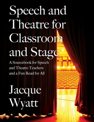 Speech and Theatre for the Classroom and the Stage: A Sourcebook for Speech and Theatre Teachers and a Fun Read for All by Wyatt, Jacque