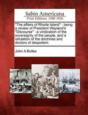 The Affairs of Rhode Island: Being a Review of President Wayland's Discourse: A Vindication of the Sovereignty of the People, and a Refutation of t by Bolles, John A.