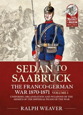 Saarbruck to Sedan: The Franco-German War 1870-1871 Volume 1: Uniforms, Organisation and Weapons of the Armies of the Imperial Phase of the War by Weaver, Ralph