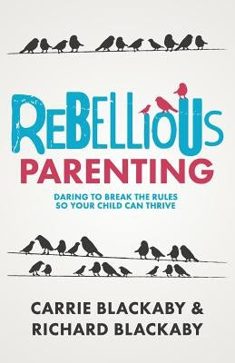 Rebellious Parenting: Daring To Break The Rules So Your Child Can Thrive by Blackaby Richard