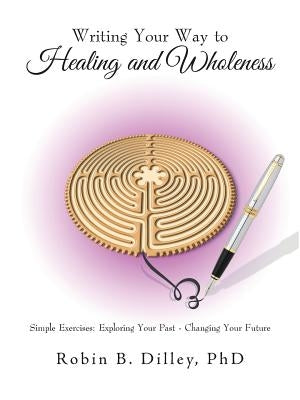 Writing Your Way to Healing and Wholeness: Simple Exercises: Exploring Your Past - Changing Your Future by Dilley, Phd Robin B.