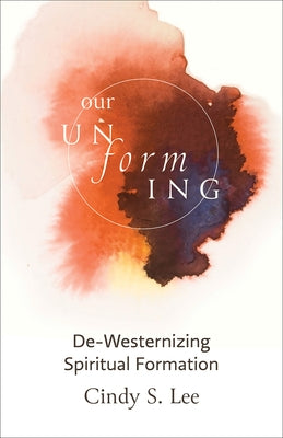 Our Unforming: De-Westernizing Spiritual Formation by S. Lee, Cindy