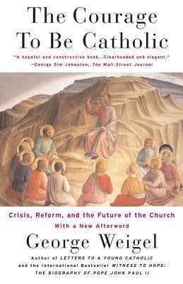 The Courage to Be Catholic: Crisis, Reform and the Future of the Church by Weigel, George
