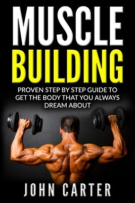 Muscle Building: Proven Step By Step Guide To Get The Body You Always Dreamed About by Carter, John