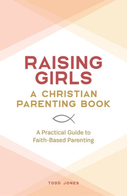 Raising Girls: A Christian Parenting Book: A Practical Guide to Faith-Based Parenting by Jones, Todd