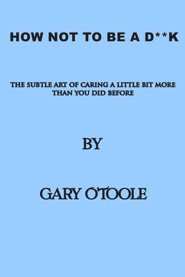 How Not To Be A D**K: The Subtle Art of Caring a little Bit More Than You Did Before. by O'Toole, Gary