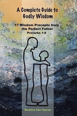 A Complete Guide to Godly Wisdom: 17 Wisdom Precepts from the Perfect Father Proverbs 1-9 by Vanyperen, Richard