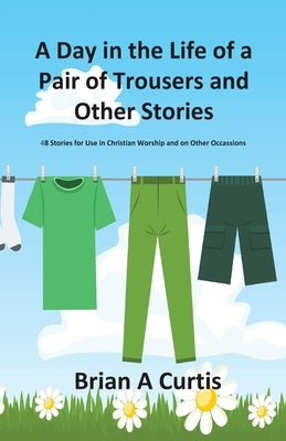 A Day in the Life of a Pair of Trousers and Other Stories: 48 Stories for Use in Christian Worship and on Other Occasions by Curtis, Brian a.