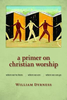 A Primer on Christian Worship: Where We've Been, Where We Are, Where We Can Go by Dyrness, William