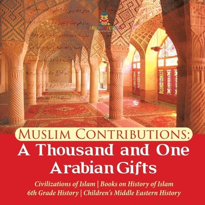 Muslim Contributions: A Thousand and One Arabian Gifts Civilizations of Islam Books on History of Islam 6th Grade History Children's Middle by Baby Professor