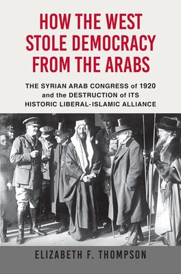 How the West Stole Democracy from the Arabs: The Arab Congress of 1920, the Destruction of the Syrian State, and the Rise of Anti-Liberal Islamism by Thompson, Elizabeth F.