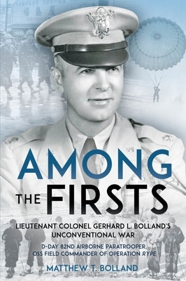Among the Firsts: Lieutenant Colonel Gerhard L. Bolland's Unconventional War: D-Day 82nd Airborne Paratrooper, OSS Special Forces Commander of Operati by Bolland, Matthew T.