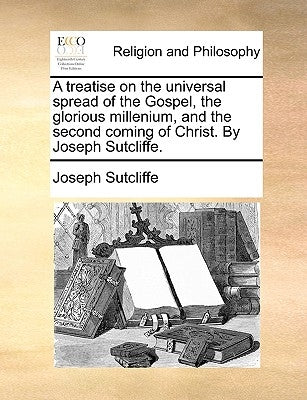 A Treatise on the Universal Spread of the Gospel, the Glorious Millenium, and the Second Coming of Christ. by Joseph Sutcliffe. by Sutcliffe, Joseph