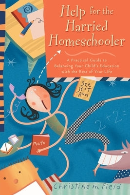 Help for the Harried Homeschooler: A Practical Guide to Balancing Your Child's Education with the Rest of Your Life by Field, Christine