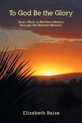 To God Be the Glory: God's Work in Northern Mexico through the Harman Ministry by Baize, Elizabeth