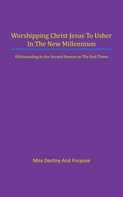 Worshipping Christ Jesus to Usher in the New Millennium: Withstanding in the Second Heaven in The End Times by Miss Destiny and Purpose
