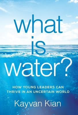 What Is Water?: How Young Leaders Can Thrive in an Uncertain World by Kian, Kayvan