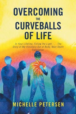 Overcoming the Curveballs of Life: In Your Lifetime, Follow the Light . . . the Story of My Visionary, Out-Of-Body Near-Death Experience by Petersen, Michelle