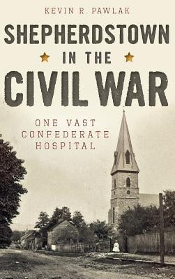 Shepherdstown in the Civil War: One Vast Confederate Hospital by Pawlak, Kevin
