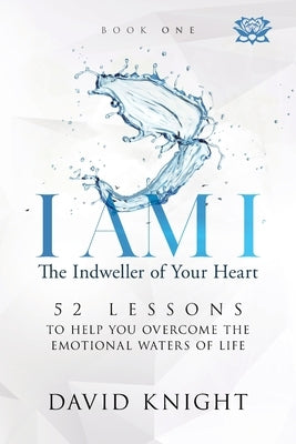 I AM I The Indweller of Your Heart - Book One: 52 Lessons to Help You Overcome the Emotional Waters of Life by Knight, David