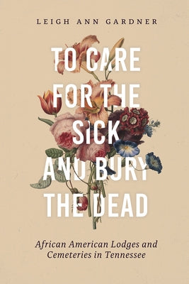 To Care for the Sick and Bury the Dead: African American Lodges and Cemeteries in Tennessee by Gardner, Leigh Ann
