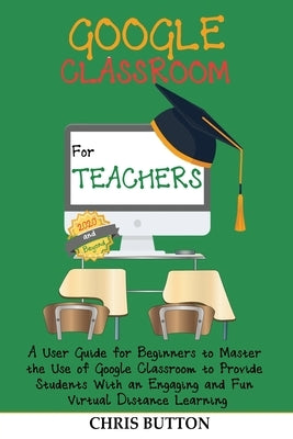 Google Classroom for Teachers (2020 and Beyond): A User Guide for Beginners to Master the Use of Google Classroom to Provide Students With an Engaging by Button, Chris