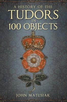 A History of the the Tudors in 100 Objects by Matusiak, John