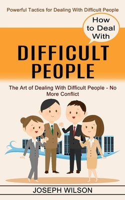 How to Deal With Difficult People: Powerful Tactics for Dealing With Difficult People (The Art of Dealing With Difficult People - No More Conflict) by Wilson, Joseph