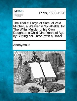 The Trial at Large of Samuel Wild Mitchell, a Weaver in Spitalfields, for the Wilful Murder of His Own Daughter, a Child Nine Years of Age, by Cutting by Anonymous