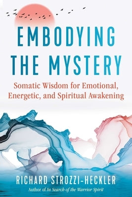 Embodying the Mystery: Somatic Wisdom for Emotional, Energetic, and Spiritual Awakening by Strozzi-Heckler, Richard