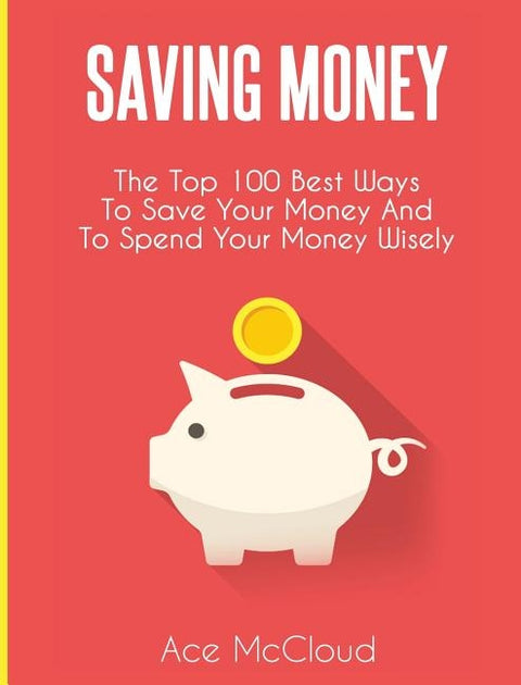 Saving Money: The Top 100 Best Ways To Save Your Money And To Spend Your Money Wisely by McCloud, Ace