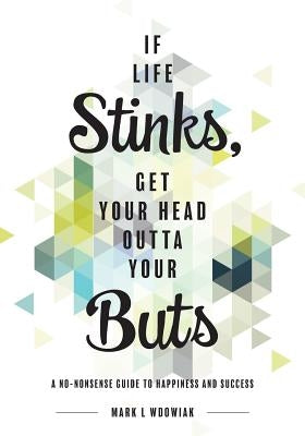 If Life Stinks, Get Your Head Outta Your Buts: A No-Nonsense Guide to Happiness and Success by Wdowiak, Mark L.