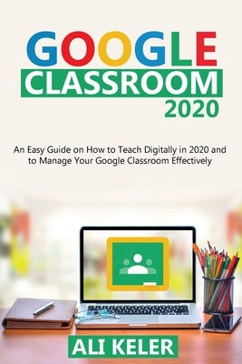 Google Classroom 2020: An Easy Guide on How to Teach Digitally in 2020 and To Manage Your Google Classroom Effectively by Keler, Ali
