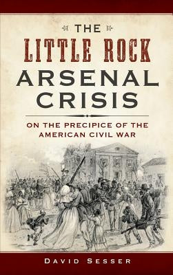 The Little Rock Arsenal Crisis: On the Precipice of the American Civil War by Sesser, David