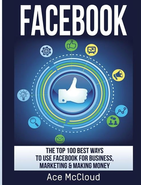 Facebook: The Top 100 Best Ways To Use Facebook For Business, Marketing, & Making Money by McCloud, Ace