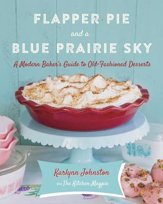 Flapper Pie and a Blue Prairie Sky: A Modern Baker's Guide to Old-Fashioned Desserts by Johnston, Karlynn