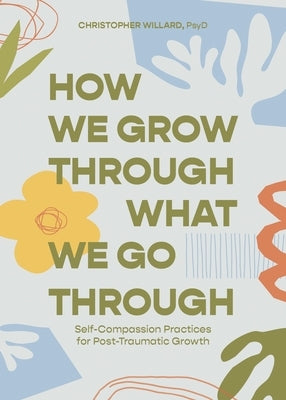 How We Grow Through What We Go Through: Self-Compassion Practices for Post-Traumatic Growth by Willard, Christopher