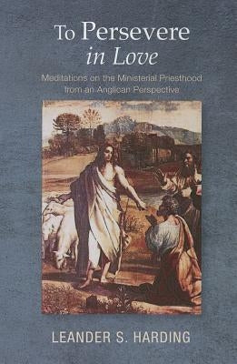 To Persevere in Love: Meditations on the Ministerial Priesthood from an Anglican Perspective by Harding, Leander S.