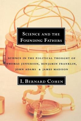 Science and the Founding Fathers: Science in the Political Thought of Jefferson, Franklin, Adams, and Madison by Cohen, I. Bernard