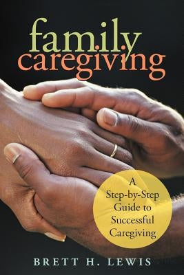 Family Caregiving: A Step-by-Step Guide to Successful Caregiving by Lewis, Brett H.