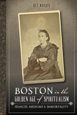 Boston in the Golden Age of Spiritualism: Seances, Mediums & Immortality by Morris, Dee