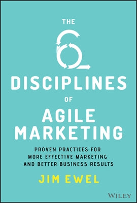 The Six Disciplines of Agile Marketing: Proven Practices for More Effective Marketing and Better Business Results by Ewel, Jim