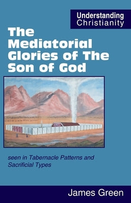 The Mediatorial Glories of The Son of God: seen in Tabernacle Patterns and Sacrificial Types by Green, James
