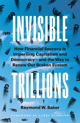 Invisible Trillions: How Financial Secrecy Is Imperiling Capitalism and Democracy and the Way to Renew Our Broken System by Baker, Raymond