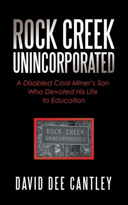 Rock Creek Unincorporated: A Disabled Coal Miner's Son Who Devoted His Life to Education by Cantley, David Dee