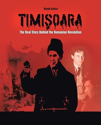 Timisoara: The Real Story Behind the Romanian Revolution by Sz Czi, Arpad