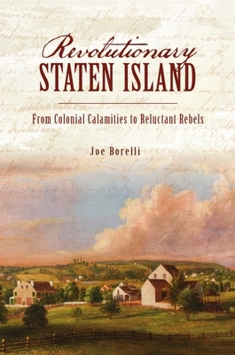 Revolutionary Staten Island: From Colonial Calamities to Reluctant Rebels by Borelli, Joe