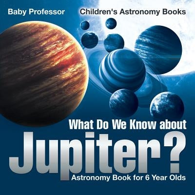 What Do We Know about Jupiter? Astronomy Book for 6 Year Old - Children's Astronomy Books by Baby Professor