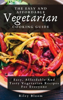The Easy And Affordable Vegetarian Cooking Guide: Easy, Affordable And Tasty Vegetarian Recipes For Everyone by Bloom, Riley